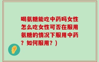 喝氨糖能吃中药吗女性怎么吃女性可否在服用氨糖的情况下服用中药？如何服用？)