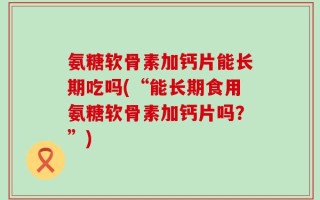 氨糖软骨素加钙片能长期吃吗(“能长期食用氨糖软骨素加钙片吗？”)