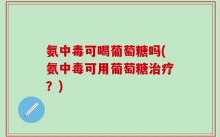 氨中毒可喝葡萄糖吗(氨中毒可用葡萄糖治疗？)