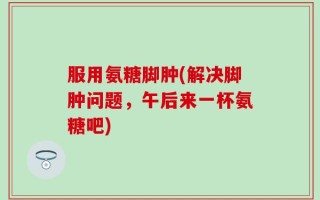 服用氨糖脚肿(解决脚肿问题，午后来一杯氨糖吧)