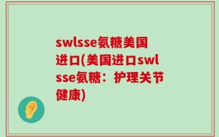 swlsse氨糖美国进口(美国进口swlsse氨糖：护理关节健康)
