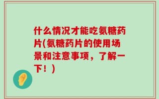 什么情况才能吃氨糖药片(氨糖药片的使用场景和注意事项，了解一下！)