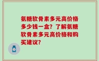 氨糖软骨素多元高价格多少钱一盒？了解氨糖软骨素多元高价格和购买建议？