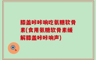 膝盖咔咔响吃氨糖软骨素(食用氨糖软骨素缓解膝盖咔咔响声)