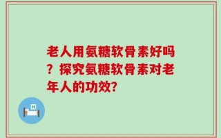 老人用氨糖软骨素好吗？探究氨糖软骨素对老年人的功效？