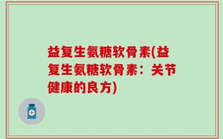 益复生氨糖软骨素(益复生氨糖软骨素：关节健康的良方)