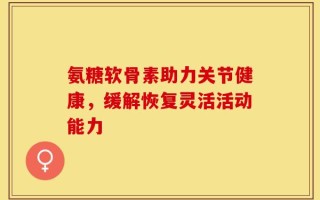 氨糖软骨素助力关节健康，缓解恢复灵活活动能力