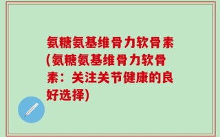 氨糖氨基维骨力软骨素(氨糖氨基维骨力软骨素：关注关节健康的良好选择)
