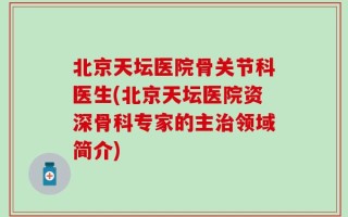 北京天坛医院骨关节科医生(北京天坛医院资深骨科专家的主治领域简介)