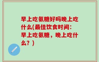 早上吃氨糖好吗晚上吃什么(最佳饮食时间：早上吃氨糖，晚上吃什么？)