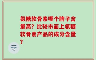 氨糖软骨素哪个牌子含量高？比较市面上氨糖软骨素产品的成分含量？