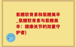 氨糖软骨素和氨糖美辛_氨糖软骨素与氨糖美辛：健康关节的双重守护者)