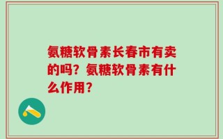 氨糖软骨素长春市有卖的吗？氨糖软骨素有什么作用？