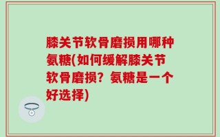 膝关节软骨磨损用哪种氨糖(如何缓解膝关节软骨磨损？氨糖是一个好选择)