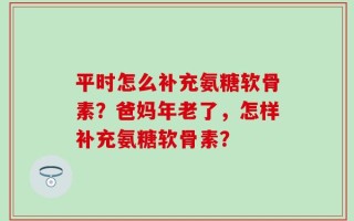 平时怎么补充氨糖软骨素？爸妈年老了，怎样补充氨糖软骨素？