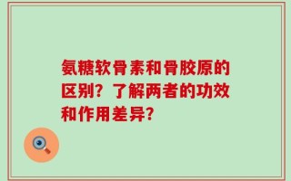 氨糖软骨素和骨胶原的区别？了解两者的功效和作用差异？