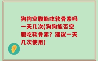 狗狗空腹能吃软骨素吗一天几次(狗狗能否空腹吃软骨素？建议一天几次使用)