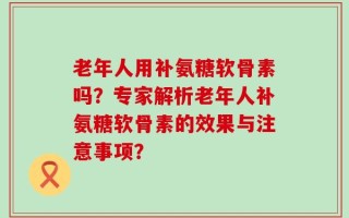 老年人用补氨糖软骨素吗？专家解析老年人补氨糖软骨素的效果与注意事项？