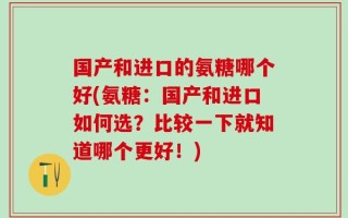 国产和进口的氨糖哪个好(氨糖：国产和进口如何选？比较一下就知道哪个更好！)