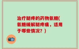 治疗腿疼的药物氨糖(氨糖缓解腿疼痛，适用于哪些情况？)