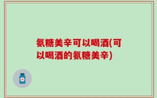 氨糖美辛可以喝酒(可以喝酒的氨糖美辛)
