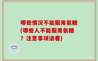 哪些情况不能服用氨糖(哪些人不能服用氨糖？注意事项请看)