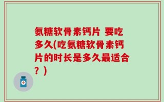 氨糖软骨素钙片 要吃多久(吃氨糖软骨素钙片的时长是多久最适合？)