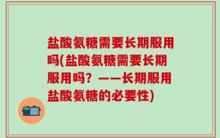 盐酸氨糖需要长期服用吗(盐酸氨糖需要长期服用吗？——长期服用盐酸氨糖的必要性)
