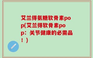 艾兰得氨糖软骨素pop(艾兰得软骨素pop：关节健康的必需品！)