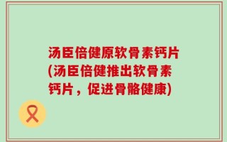 汤臣倍健原软骨素钙片(汤臣倍健推出软骨素钙片，促进骨骼健康)