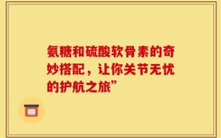 氨糖和硫酸软骨素的奇妙搭配，让你关节无忧的护航之旅”