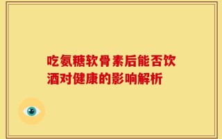 吃氨糖软骨素后能否饮酒对健康的影响解析