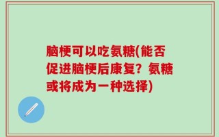 脑梗可以吃氨糖(能否促进脑梗后康复？氨糖或将成为一种选择)