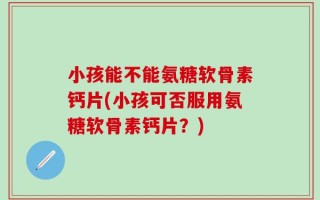 小孩能不能氨糖软骨素钙片(小孩可否服用氨糖软骨素钙片？)