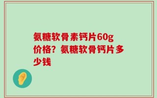 氨糖软骨素钙片60g价格？氨糖软骨钙片多少钱