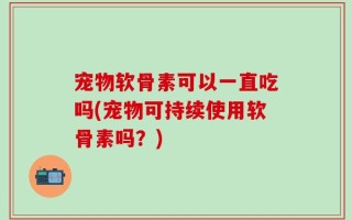宠物软骨素可以一直吃吗(宠物可持续使用软骨素吗？)