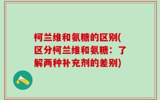 柯兰维和氨糖的区别(区分柯兰维和氨糖：了解两种补充剂的差别)