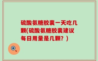 硫酸氨糖胶囊一天吃几颗(硫酸氨糖胶囊建议每日用量是几颗？)