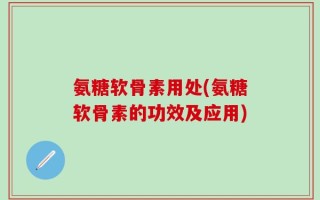 氨糖软骨素用处(氨糖软骨素的功效及应用)