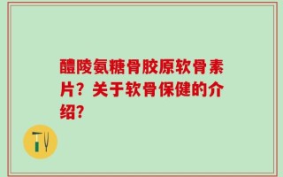 醴陵氨糖骨胶原软骨素片？关于软骨保健的介绍？