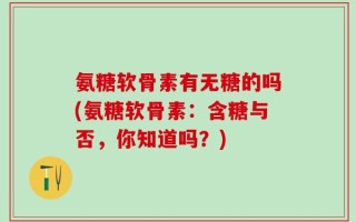 氨糖软骨素有无糖的吗(氨糖软骨素：含糖与否，你知道吗？)