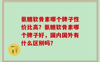 氨糖软骨素哪个牌子性价比高？氨糖软骨素哪个牌子好，国内国外有什么区别吗？