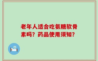 老年人适合吃氨糖软骨素吗？药品使用须知？