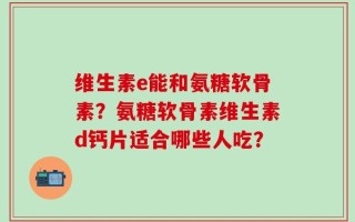 维生素e能和氨糖软骨素？氨糖软骨素维生素d钙片适合哪些人吃？
