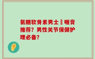氨糖软骨素男士啫喱膏推荐？男性关节保健护理必备？