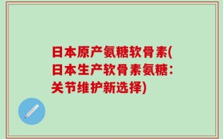 日本原产氨糖软骨素(日本生产软骨素氨糖：关节维护新选择)