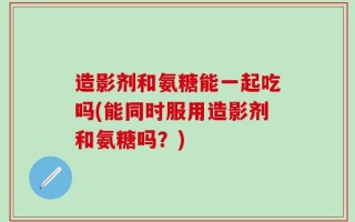 造影剂和氨糖能一起吃吗(能同时服用造影剂和氨糖吗？)