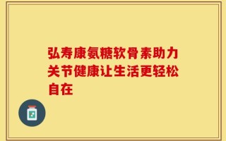 弘寿康氨糖软骨素助力关节健康让生活更轻松自在