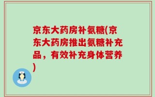 京东大药房补氨糖(京东大药房推出氨糖补充品，有效补充身体营养)