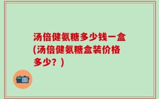 汤倍健氨糖多少钱一盒(汤倍健氨糖盒装价格多少？)